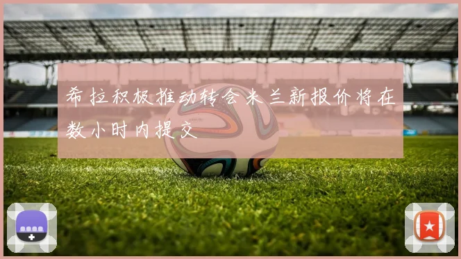 希拉积极推动转会米兰新报价将在数小时内提交