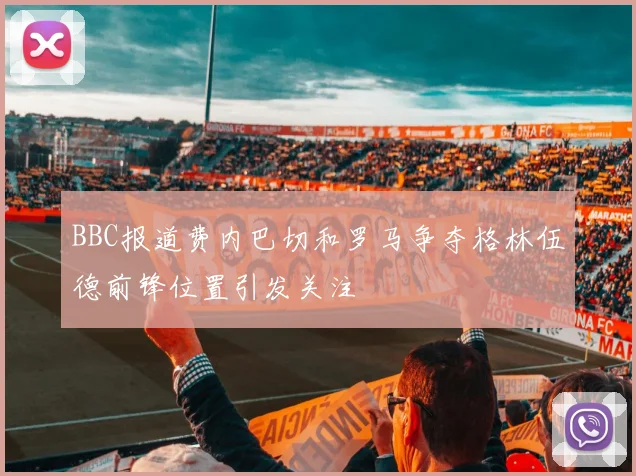BBC报道费内巴切和罗马争夺格林伍德前锋位置引发关注