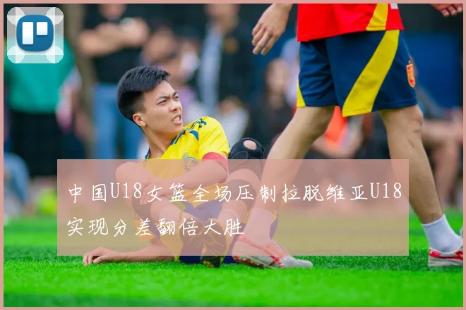 中国U18女篮全场压制拉脱维亚U18实现分差翻倍大胜