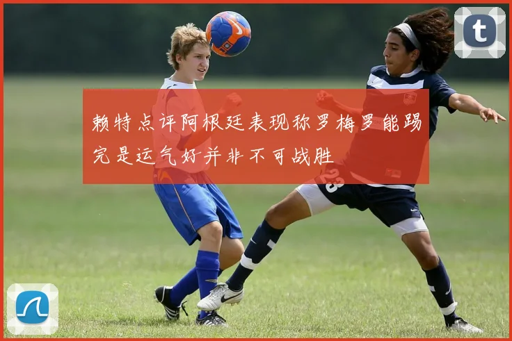 赖特点评阿根廷表现称罗梅罗能踢完是运气好并非不可战胜