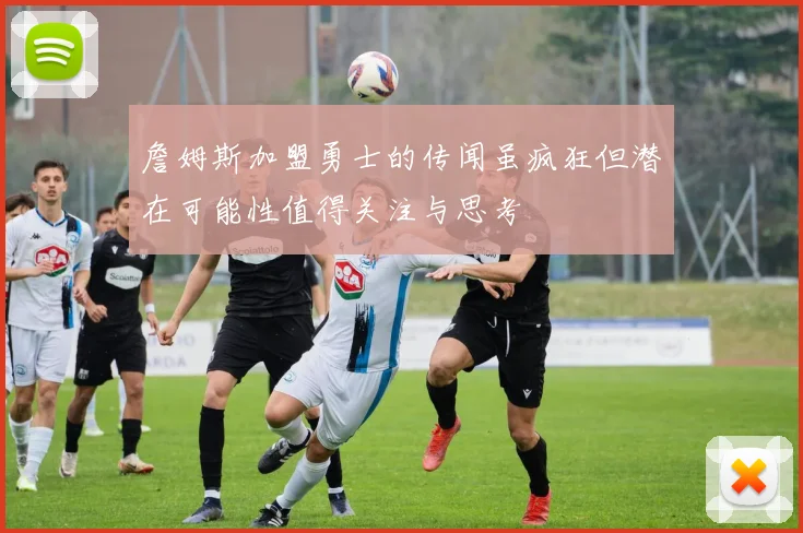 詹姆斯加盟勇士的传闻虽疯狂但潜在可能性值得关注与思考
