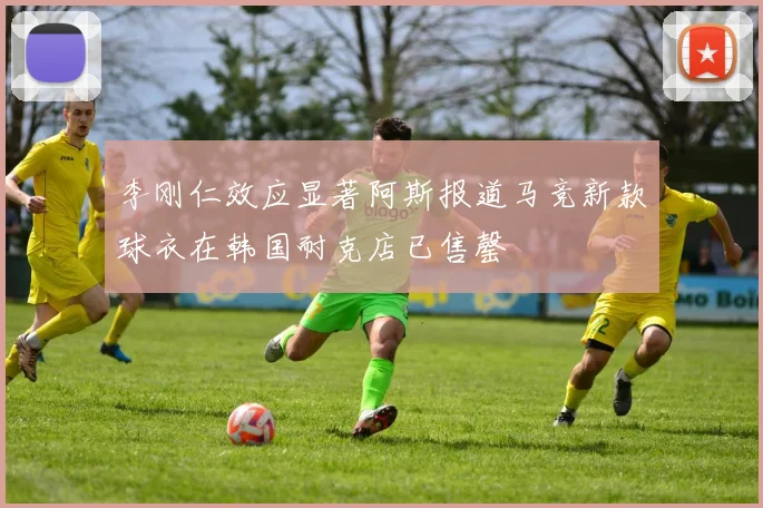 李刚仁效应显著阿斯报道马竞新款球衣在韩国耐克店已售罄