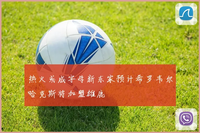 热火或成字母新东家预计希罗韦尔哈克斯将加盟雄鹿