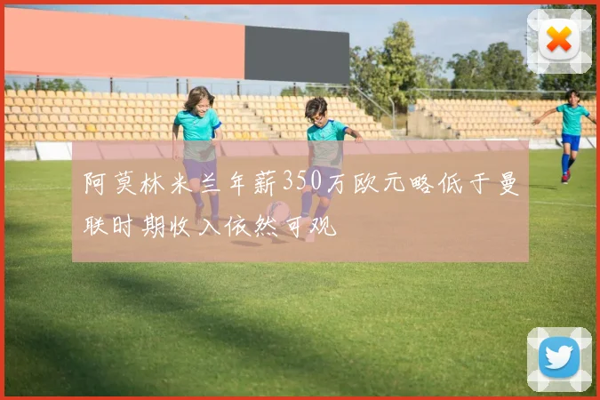 阿莫林米兰年薪350万欧元略低于曼联时期收入依然可观