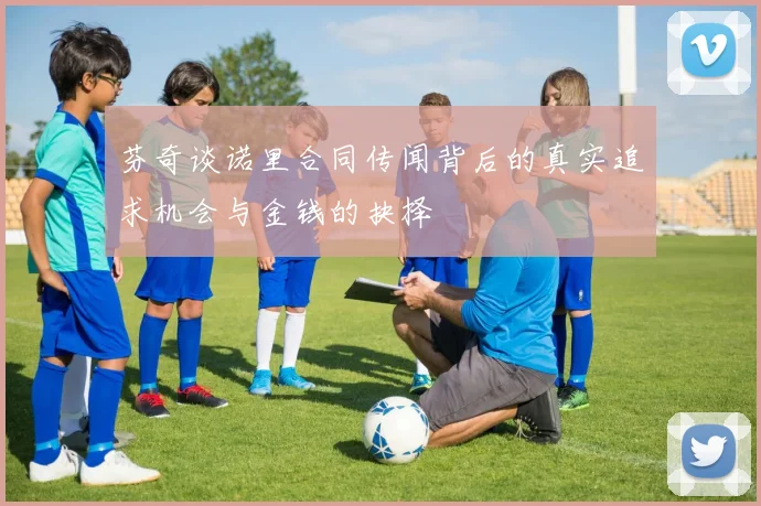 芬奇谈诺里合同传闻背后的真实追求机会与金钱的抉择