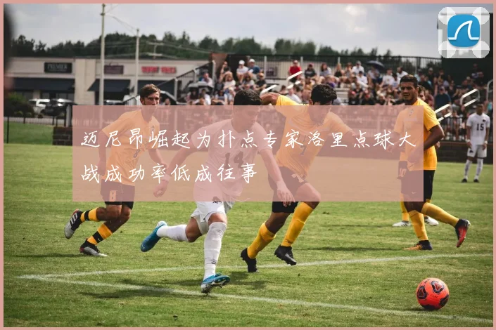 迈尼昂崛起为扑点专家洛里点球大战成功率低成往事