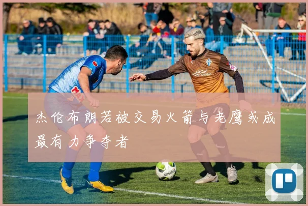 杰伦布朗若被交易火箭与老鹰或成最有力争夺者