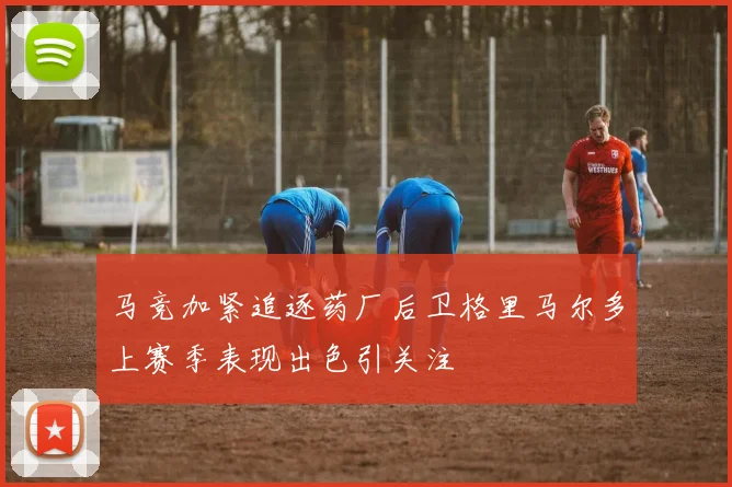马竞加紧追逐药厂后卫格里马尔多上赛季表现出色引关注