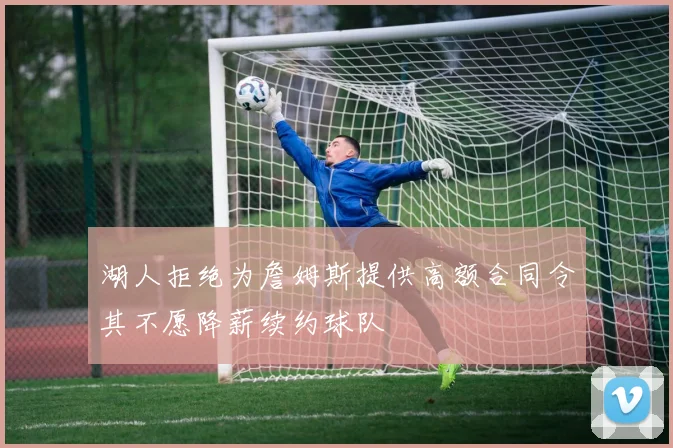 湖人拒绝为詹姆斯提供高额合同令其不愿降薪续约球队