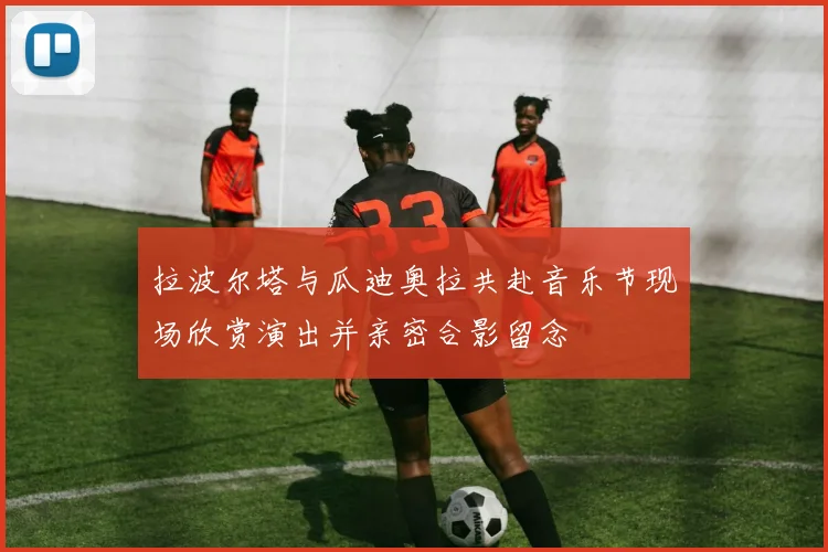 拉波尔塔与瓜迪奥拉共赴音乐节现场欣赏演出并亲密合影留念
